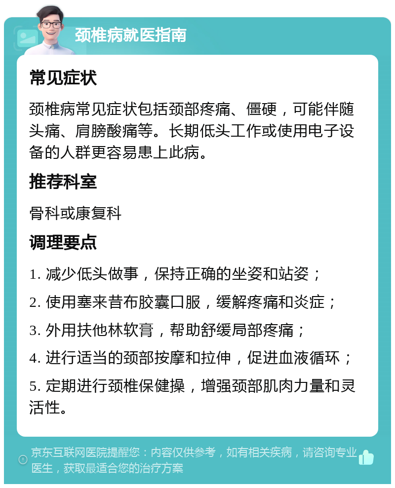 颈椎病就医指南 常见症状 颈椎病常见症状包括颈部疼痛、僵硬，可能伴随头痛、肩膀酸痛等。长期低头工作或使用电子设备的人群更容易患上此病。 推荐科室 骨科或康复科 调理要点 1. 减少低头做事，保持正确的坐姿和站姿； 2. 使用塞来昔布胶囊口服，缓解疼痛和炎症； 3. 外用扶他林软膏，帮助舒缓局部疼痛； 4. 进行适当的颈部按摩和拉伸，促进血液循环； 5. 定期进行颈椎保健操，增强颈部肌肉力量和灵活性。