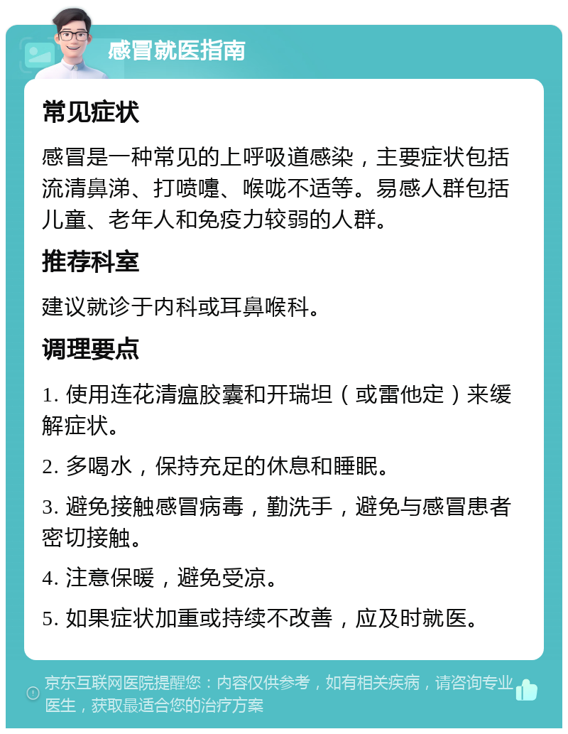 感冒就医指南 常见症状 感冒是一种常见的上呼吸道感染，主要症状包括流清鼻涕、打喷嚏、喉咙不适等。易感人群包括儿童、老年人和免疫力较弱的人群。 推荐科室 建议就诊于内科或耳鼻喉科。 调理要点 1. 使用连花清瘟胶囊和开瑞坦（或雷他定）来缓解症状。 2. 多喝水，保持充足的休息和睡眠。 3. 避免接触感冒病毒，勤洗手，避免与感冒患者密切接触。 4. 注意保暖，避免受凉。 5. 如果症状加重或持续不改善，应及时就医。