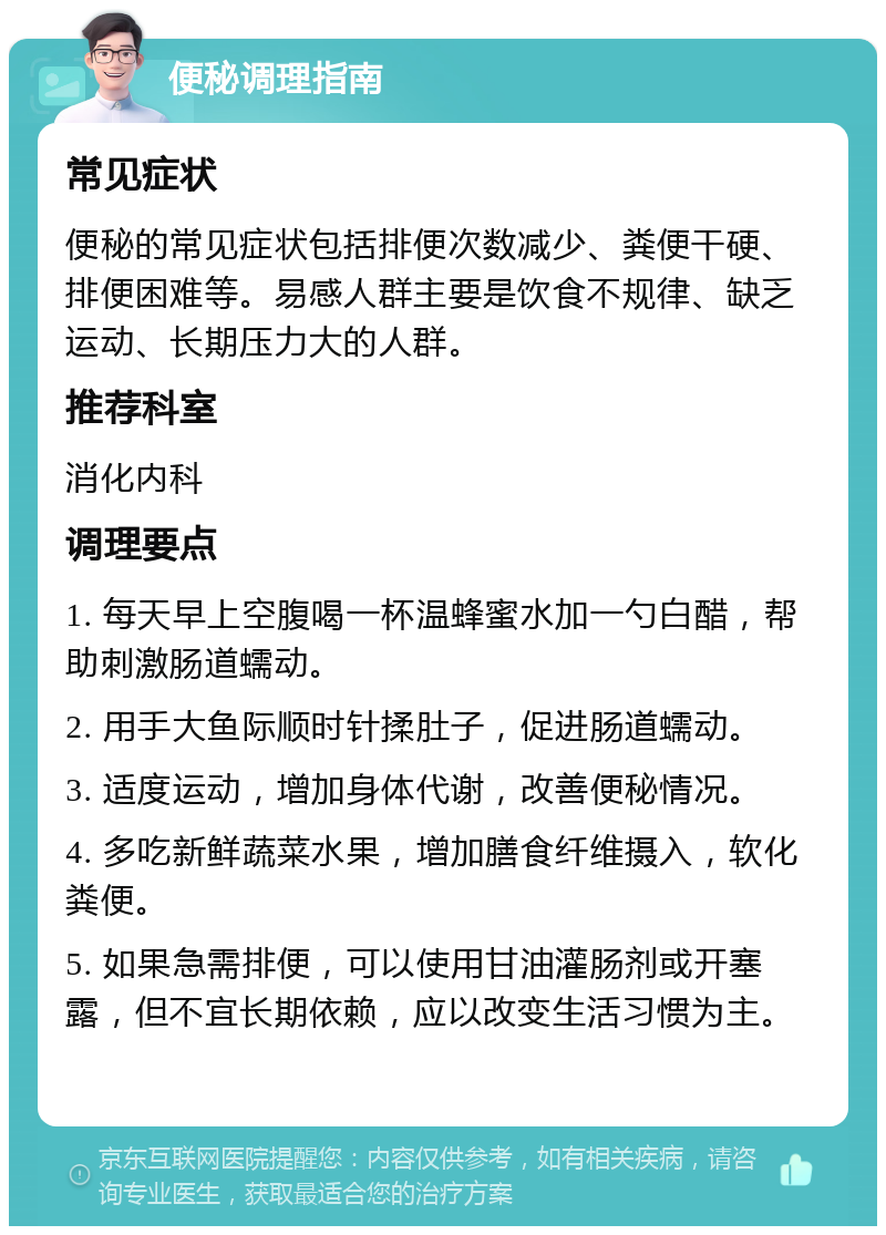 便秘调理指南 常见症状 便秘的常见症状包括排便次数减少、粪便干硬、排便困难等。易感人群主要是饮食不规律、缺乏运动、长期压力大的人群。 推荐科室 消化内科 调理要点 1. 每天早上空腹喝一杯温蜂蜜水加一勺白醋，帮助刺激肠道蠕动。 2. 用手大鱼际顺时针揉肚子，促进肠道蠕动。 3. 适度运动，增加身体代谢，改善便秘情况。 4. 多吃新鲜蔬菜水果，增加膳食纤维摄入，软化粪便。 5. 如果急需排便，可以使用甘油灌肠剂或开塞露，但不宜长期依赖，应以改变生活习惯为主。