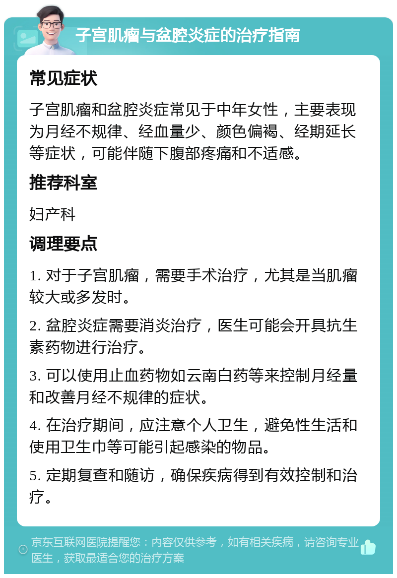 子宫肌瘤与盆腔炎症的治疗指南 常见症状 子宫肌瘤和盆腔炎症常见于中年女性，主要表现为月经不规律、经血量少、颜色偏褐、经期延长等症状，可能伴随下腹部疼痛和不适感。 推荐科室 妇产科 调理要点 1. 对于子宫肌瘤，需要手术治疗，尤其是当肌瘤较大或多发时。 2. 盆腔炎症需要消炎治疗，医生可能会开具抗生素药物进行治疗。 3. 可以使用止血药物如云南白药等来控制月经量和改善月经不规律的症状。 4. 在治疗期间，应注意个人卫生，避免性生活和使用卫生巾等可能引起感染的物品。 5. 定期复查和随访，确保疾病得到有效控制和治疗。