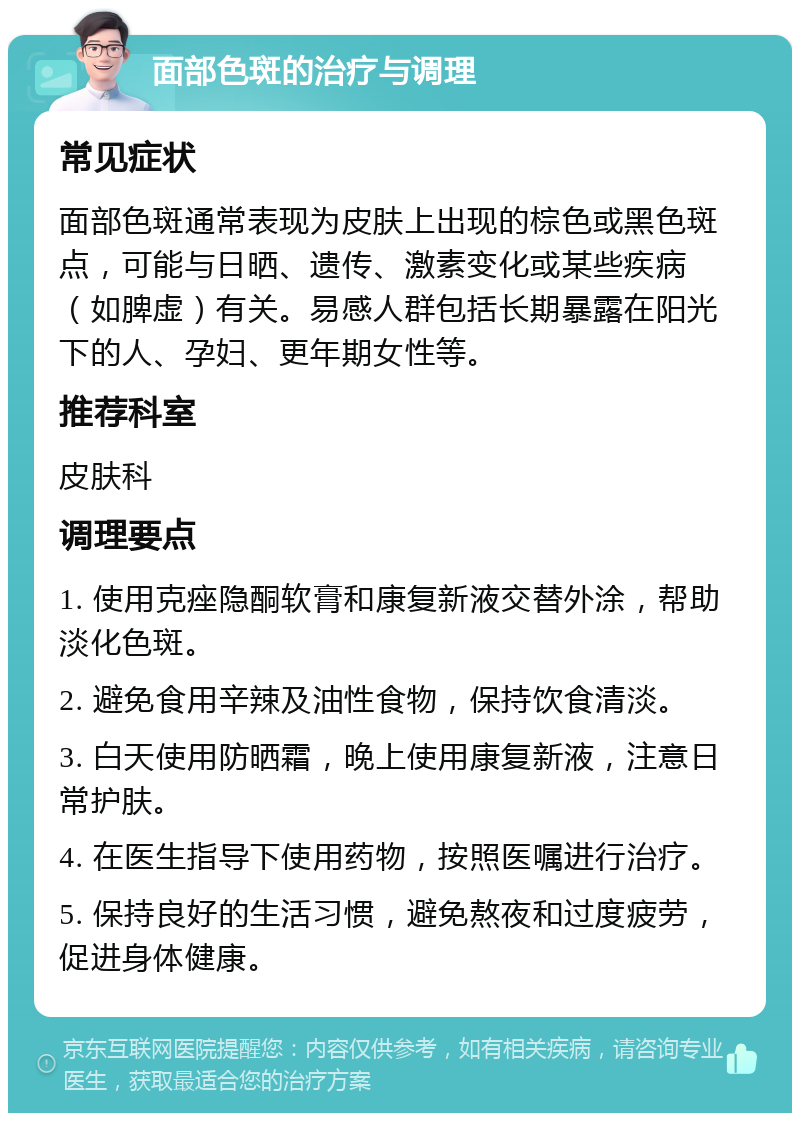 面部色斑的治疗与调理 常见症状 面部色斑通常表现为皮肤上出现的棕色或黑色斑点，可能与日晒、遗传、激素变化或某些疾病（如脾虚）有关。易感人群包括长期暴露在阳光下的人、孕妇、更年期女性等。 推荐科室 皮肤科 调理要点 1. 使用克痤隐酮软膏和康复新液交替外涂，帮助淡化色斑。 2. 避免食用辛辣及油性食物，保持饮食清淡。 3. 白天使用防晒霜，晚上使用康复新液，注意日常护肤。 4. 在医生指导下使用药物，按照医嘱进行治疗。 5. 保持良好的生活习惯，避免熬夜和过度疲劳，促进身体健康。