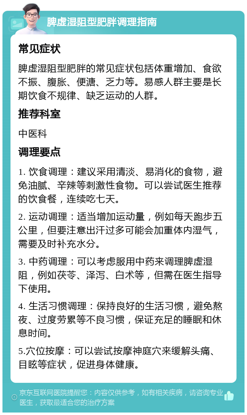 脾虚湿阻型肥胖调理指南 常见症状 脾虚湿阻型肥胖的常见症状包括体重增加、食欲不振、腹胀、便溏、乏力等。易感人群主要是长期饮食不规律、缺乏运动的人群。 推荐科室 中医科 调理要点 1. 饮食调理：建议采用清淡、易消化的食物，避免油腻、辛辣等刺激性食物。可以尝试医生推荐的饮食餐，连续吃七天。 2. 运动调理：适当增加运动量，例如每天跑步五公里，但要注意出汗过多可能会加重体内湿气，需要及时补充水分。 3. 中药调理：可以考虑服用中药来调理脾虚湿阻，例如茯苓、泽泻、白术等，但需在医生指导下使用。 4. 生活习惯调理：保持良好的生活习惯，避免熬夜、过度劳累等不良习惯，保证充足的睡眠和休息时间。 5.穴位按摩：可以尝试按摩神庭穴来缓解头痛、目眩等症状，促进身体健康。