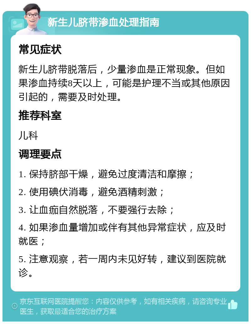 新生儿脐带渗血处理指南 常见症状 新生儿脐带脱落后，少量渗血是正常现象。但如果渗血持续8天以上，可能是护理不当或其他原因引起的，需要及时处理。 推荐科室 儿科 调理要点 1. 保持脐部干燥，避免过度清洁和摩擦； 2. 使用碘伏消毒，避免酒精刺激； 3. 让血痂自然脱落，不要强行去除； 4. 如果渗血量增加或伴有其他异常症状，应及时就医； 5. 注意观察，若一周内未见好转，建议到医院就诊。