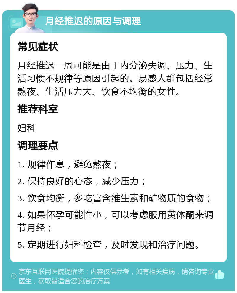 月经推迟的原因与调理 常见症状 月经推迟一周可能是由于内分泌失调、压力、生活习惯不规律等原因引起的。易感人群包括经常熬夜、生活压力大、饮食不均衡的女性。 推荐科室 妇科 调理要点 1. 规律作息，避免熬夜； 2. 保持良好的心态，减少压力； 3. 饮食均衡，多吃富含维生素和矿物质的食物； 4. 如果怀孕可能性小，可以考虑服用黄体酮来调节月经； 5. 定期进行妇科检查，及时发现和治疗问题。