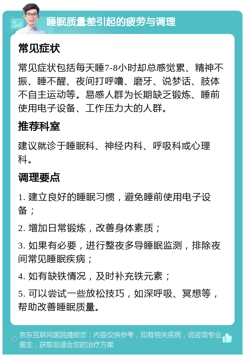 睡眠质量差引起的疲劳与调理 常见症状 常见症状包括每天睡7-8小时却总感觉累、精神不振、睡不醒、夜间打呼噜、磨牙、说梦话、肢体不自主运动等。易感人群为长期缺乏锻炼、睡前使用电子设备、工作压力大的人群。 推荐科室 建议就诊于睡眠科、神经内科、呼吸科或心理科。 调理要点 1. 建立良好的睡眠习惯，避免睡前使用电子设备； 2. 增加日常锻炼，改善身体素质； 3. 如果有必要，进行整夜多导睡眠监测，排除夜间常见睡眠疾病； 4. 如有缺铁情况，及时补充铁元素； 5. 可以尝试一些放松技巧，如深呼吸、冥想等，帮助改善睡眠质量。