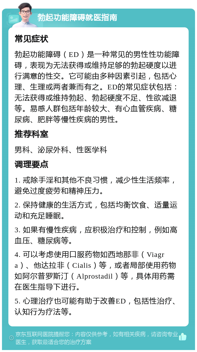 勃起功能障碍就医指南 常见症状 勃起功能障碍（ED）是一种常见的男性性功能障碍，表现为无法获得或维持足够的勃起硬度以进行满意的性交。它可能由多种因素引起，包括心理、生理或两者兼而有之。ED的常见症状包括：无法获得或维持勃起、勃起硬度不足、性欲减退等。易感人群包括年龄较大、有心血管疾病、糖尿病、肥胖等慢性疾病的男性。 推荐科室 男科、泌尿外科、性医学科 调理要点 1. 戒除手淫和其他不良习惯，减少性生活频率，避免过度疲劳和精神压力。 2. 保持健康的生活方式，包括均衡饮食、适量运动和充足睡眠。 3. 如果有慢性疾病，应积极治疗和控制，例如高血压、糖尿病等。 4. 可以考虑使用口服药物如西地那非（Viagra）、他达拉非（Cialis）等，或者局部使用药物如阿尔普罗斯汀（Alprostadil）等，具体用药需在医生指导下进行。 5. 心理治疗也可能有助于改善ED，包括性治疗、认知行为疗法等。