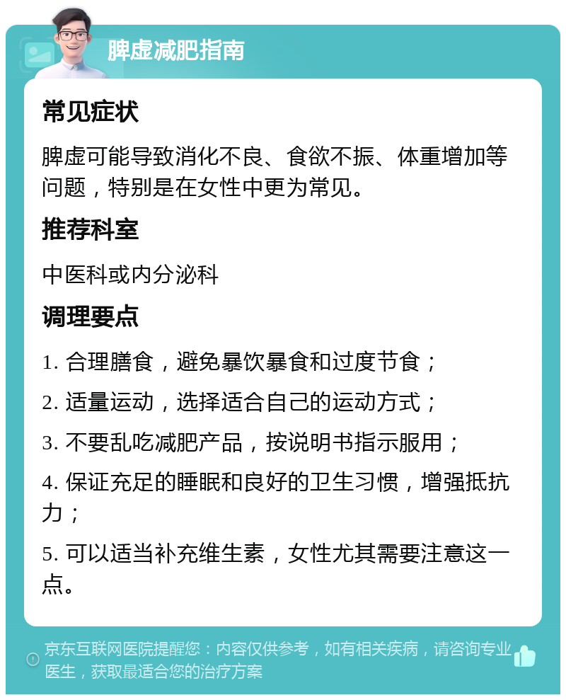 脾虚减肥指南 常见症状 脾虚可能导致消化不良、食欲不振、体重增加等问题，特别是在女性中更为常见。 推荐科室 中医科或内分泌科 调理要点 1. 合理膳食，避免暴饮暴食和过度节食； 2. 适量运动，选择适合自己的运动方式； 3. 不要乱吃减肥产品，按说明书指示服用； 4. 保证充足的睡眠和良好的卫生习惯，增强抵抗力； 5. 可以适当补充维生素，女性尤其需要注意这一点。