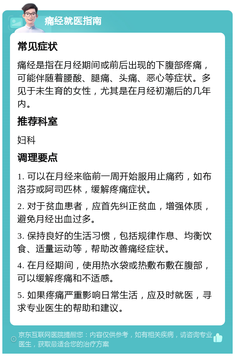 痛经就医指南 常见症状 痛经是指在月经期间或前后出现的下腹部疼痛，可能伴随着腰酸、腿痛、头痛、恶心等症状。多见于未生育的女性，尤其是在月经初潮后的几年内。 推荐科室 妇科 调理要点 1. 可以在月经来临前一周开始服用止痛药，如布洛芬或阿司匹林，缓解疼痛症状。 2. 对于贫血患者，应首先纠正贫血，增强体质，避免月经出血过多。 3. 保持良好的生活习惯，包括规律作息、均衡饮食、适量运动等，帮助改善痛经症状。 4. 在月经期间，使用热水袋或热敷布敷在腹部，可以缓解疼痛和不适感。 5. 如果疼痛严重影响日常生活，应及时就医，寻求专业医生的帮助和建议。