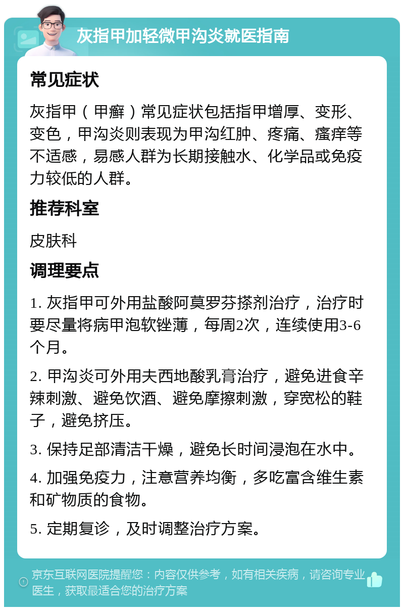 灰指甲加轻微甲沟炎就医指南 常见症状 灰指甲（甲癣）常见症状包括指甲增厚、变形、变色，甲沟炎则表现为甲沟红肿、疼痛、瘙痒等不适感，易感人群为长期接触水、化学品或免疫力较低的人群。 推荐科室 皮肤科 调理要点 1. 灰指甲可外用盐酸阿莫罗芬搽剂治疗，治疗时要尽量将病甲泡软锉薄，每周2次，连续使用3-6个月。 2. 甲沟炎可外用夫西地酸乳膏治疗，避免进食辛辣刺激、避免饮酒、避免摩擦刺激，穿宽松的鞋子，避免挤压。 3. 保持足部清洁干燥，避免长时间浸泡在水中。 4. 加强免疫力，注意营养均衡，多吃富含维生素和矿物质的食物。 5. 定期复诊，及时调整治疗方案。