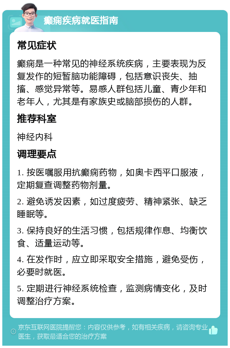 癫痫疾病就医指南 常见症状 癫痫是一种常见的神经系统疾病，主要表现为反复发作的短暂脑功能障碍，包括意识丧失、抽搐、感觉异常等。易感人群包括儿童、青少年和老年人，尤其是有家族史或脑部损伤的人群。 推荐科室 神经内科 调理要点 1. 按医嘱服用抗癫痫药物，如奥卡西平口服液，定期复查调整药物剂量。 2. 避免诱发因素，如过度疲劳、精神紧张、缺乏睡眠等。 3. 保持良好的生活习惯，包括规律作息、均衡饮食、适量运动等。 4. 在发作时，应立即采取安全措施，避免受伤，必要时就医。 5. 定期进行神经系统检查，监测病情变化，及时调整治疗方案。