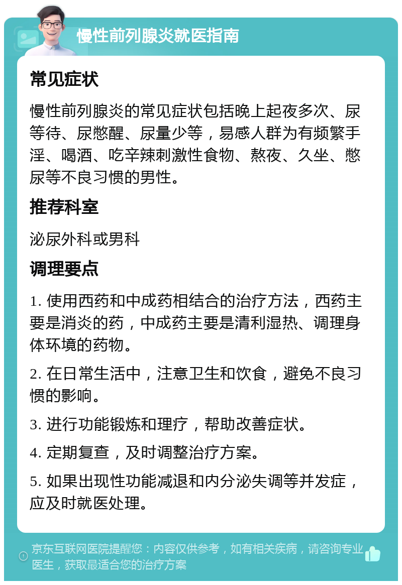 慢性前列腺炎就医指南 常见症状 慢性前列腺炎的常见症状包括晚上起夜多次、尿等待、尿憋醒、尿量少等，易感人群为有频繁手淫、喝酒、吃辛辣刺激性食物、熬夜、久坐、憋尿等不良习惯的男性。 推荐科室 泌尿外科或男科 调理要点 1. 使用西药和中成药相结合的治疗方法，西药主要是消炎的药，中成药主要是清利湿热、调理身体环境的药物。 2. 在日常生活中，注意卫生和饮食，避免不良习惯的影响。 3. 进行功能锻炼和理疗，帮助改善症状。 4. 定期复查，及时调整治疗方案。 5. 如果出现性功能减退和内分泌失调等并发症，应及时就医处理。