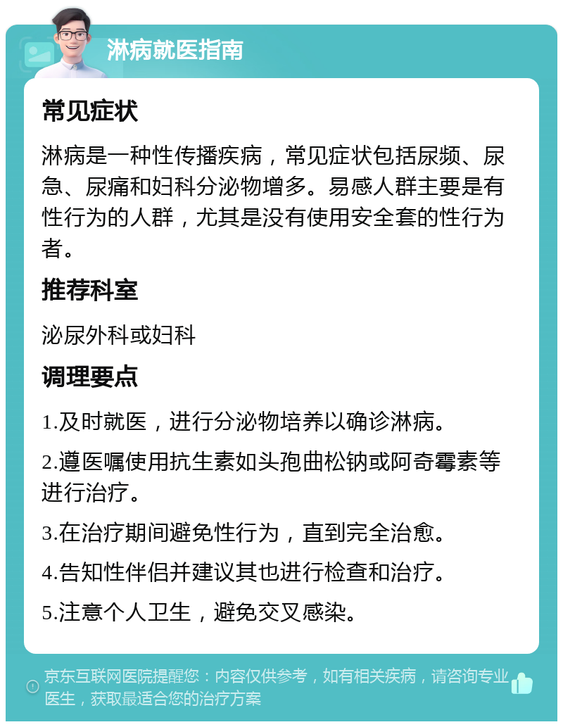 淋病就医指南 常见症状 淋病是一种性传播疾病，常见症状包括尿频、尿急、尿痛和妇科分泌物增多。易感人群主要是有性行为的人群，尤其是没有使用安全套的性行为者。 推荐科室 泌尿外科或妇科 调理要点 1.及时就医，进行分泌物培养以确诊淋病。 2.遵医嘱使用抗生素如头孢曲松钠或阿奇霉素等进行治疗。 3.在治疗期间避免性行为，直到完全治愈。 4.告知性伴侣并建议其也进行检查和治疗。 5.注意个人卫生，避免交叉感染。