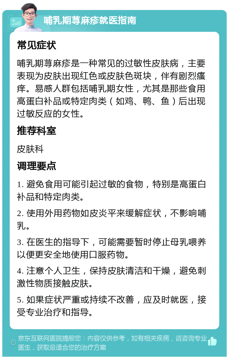 哺乳期荨麻疹就医指南 常见症状 哺乳期荨麻疹是一种常见的过敏性皮肤病，主要表现为皮肤出现红色或皮肤色斑块，伴有剧烈瘙痒。易感人群包括哺乳期女性，尤其是那些食用高蛋白补品或特定肉类（如鸡、鸭、鱼）后出现过敏反应的女性。 推荐科室 皮肤科 调理要点 1. 避免食用可能引起过敏的食物，特别是高蛋白补品和特定肉类。 2. 使用外用药物如皮炎平来缓解症状，不影响哺乳。 3. 在医生的指导下，可能需要暂时停止母乳喂养以便更安全地使用口服药物。 4. 注意个人卫生，保持皮肤清洁和干燥，避免刺激性物质接触皮肤。 5. 如果症状严重或持续不改善，应及时就医，接受专业治疗和指导。