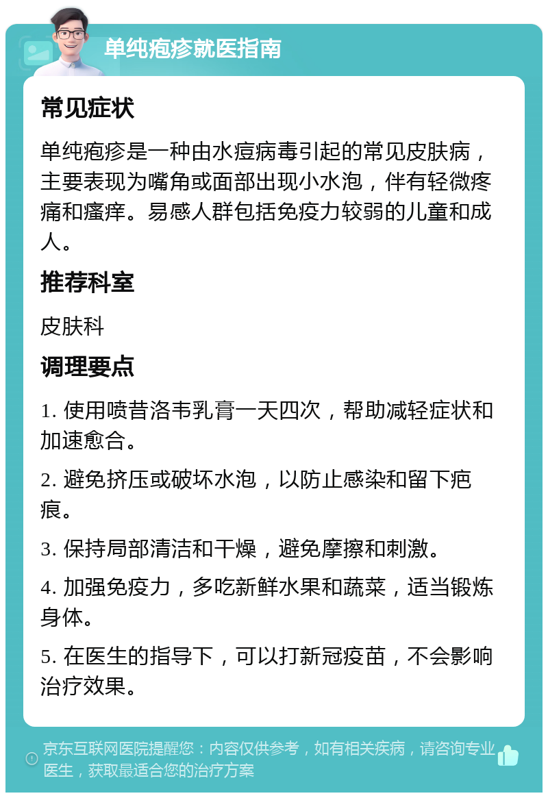 单纯疱疹就医指南 常见症状 单纯疱疹是一种由水痘病毒引起的常见皮肤病，主要表现为嘴角或面部出现小水泡，伴有轻微疼痛和瘙痒。易感人群包括免疫力较弱的儿童和成人。 推荐科室 皮肤科 调理要点 1. 使用喷昔洛韦乳膏一天四次，帮助减轻症状和加速愈合。 2. 避免挤压或破坏水泡，以防止感染和留下疤痕。 3. 保持局部清洁和干燥，避免摩擦和刺激。 4. 加强免疫力，多吃新鲜水果和蔬菜，适当锻炼身体。 5. 在医生的指导下，可以打新冠疫苗，不会影响治疗效果。