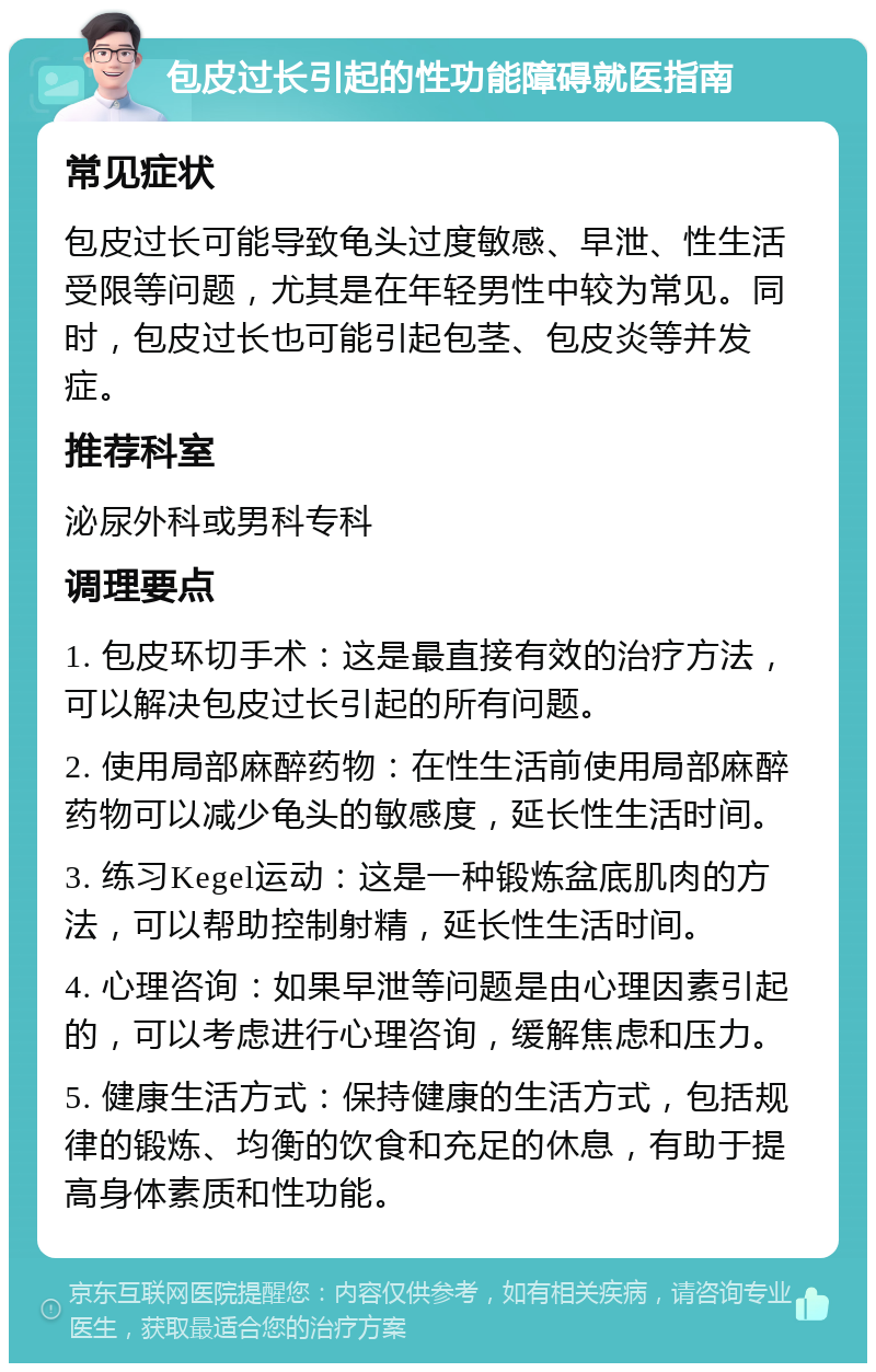 包皮过长引起的性功能障碍就医指南 常见症状 包皮过长可能导致龟头过度敏感、早泄、性生活受限等问题，尤其是在年轻男性中较为常见。同时，包皮过长也可能引起包茎、包皮炎等并发症。 推荐科室 泌尿外科或男科专科 调理要点 1. 包皮环切手术：这是最直接有效的治疗方法，可以解决包皮过长引起的所有问题。 2. 使用局部麻醉药物：在性生活前使用局部麻醉药物可以减少龟头的敏感度，延长性生活时间。 3. 练习Kegel运动：这是一种锻炼盆底肌肉的方法，可以帮助控制射精，延长性生活时间。 4. 心理咨询：如果早泄等问题是由心理因素引起的，可以考虑进行心理咨询，缓解焦虑和压力。 5. 健康生活方式：保持健康的生活方式，包括规律的锻炼、均衡的饮食和充足的休息，有助于提高身体素质和性功能。