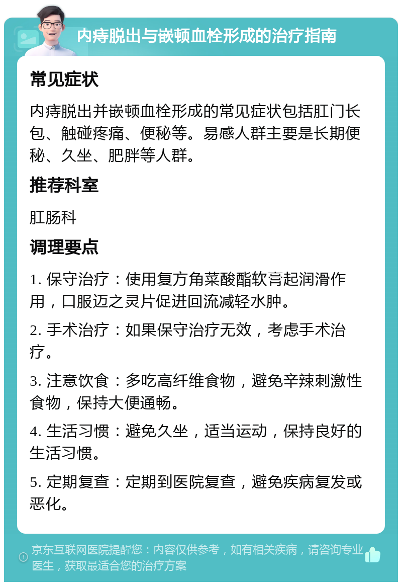 内痔脱出与嵌顿血栓形成的治疗指南 常见症状 内痔脱出并嵌顿血栓形成的常见症状包括肛门长包、触碰疼痛、便秘等。易感人群主要是长期便秘、久坐、肥胖等人群。 推荐科室 肛肠科 调理要点 1. 保守治疗：使用复方角菜酸酯软膏起润滑作用，口服迈之灵片促进回流减轻水肿。 2. 手术治疗：如果保守治疗无效，考虑手术治疗。 3. 注意饮食：多吃高纤维食物，避免辛辣刺激性食物，保持大便通畅。 4. 生活习惯：避免久坐，适当运动，保持良好的生活习惯。 5. 定期复查：定期到医院复查，避免疾病复发或恶化。