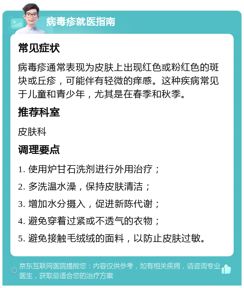 病毒疹就医指南 常见症状 病毒疹通常表现为皮肤上出现红色或粉红色的斑块或丘疹，可能伴有轻微的痒感。这种疾病常见于儿童和青少年，尤其是在春季和秋季。 推荐科室 皮肤科 调理要点 1. 使用炉甘石洗剂进行外用治疗； 2. 多洗温水澡，保持皮肤清洁； 3. 增加水分摄入，促进新陈代谢； 4. 避免穿着过紧或不透气的衣物； 5. 避免接触毛绒绒的面料，以防止皮肤过敏。