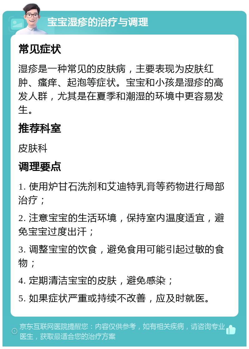 宝宝湿疹的治疗与调理 常见症状 湿疹是一种常见的皮肤病，主要表现为皮肤红肿、瘙痒、起泡等症状。宝宝和小孩是湿疹的高发人群，尤其是在夏季和潮湿的环境中更容易发生。 推荐科室 皮肤科 调理要点 1. 使用炉甘石洗剂和艾迪特乳膏等药物进行局部治疗； 2. 注意宝宝的生活环境，保持室内温度适宜，避免宝宝过度出汗； 3. 调整宝宝的饮食，避免食用可能引起过敏的食物； 4. 定期清洁宝宝的皮肤，避免感染； 5. 如果症状严重或持续不改善，应及时就医。