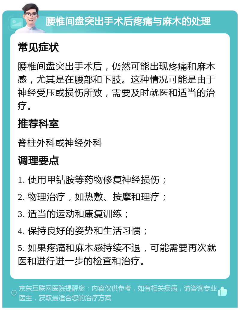 腰椎间盘突出手术后疼痛与麻木的处理 常见症状 腰椎间盘突出手术后，仍然可能出现疼痛和麻木感，尤其是在腰部和下肢。这种情况可能是由于神经受压或损伤所致，需要及时就医和适当的治疗。 推荐科室 脊柱外科或神经外科 调理要点 1. 使用甲钴胺等药物修复神经损伤； 2. 物理治疗，如热敷、按摩和理疗； 3. 适当的运动和康复训练； 4. 保持良好的姿势和生活习惯； 5. 如果疼痛和麻木感持续不退，可能需要再次就医和进行进一步的检查和治疗。