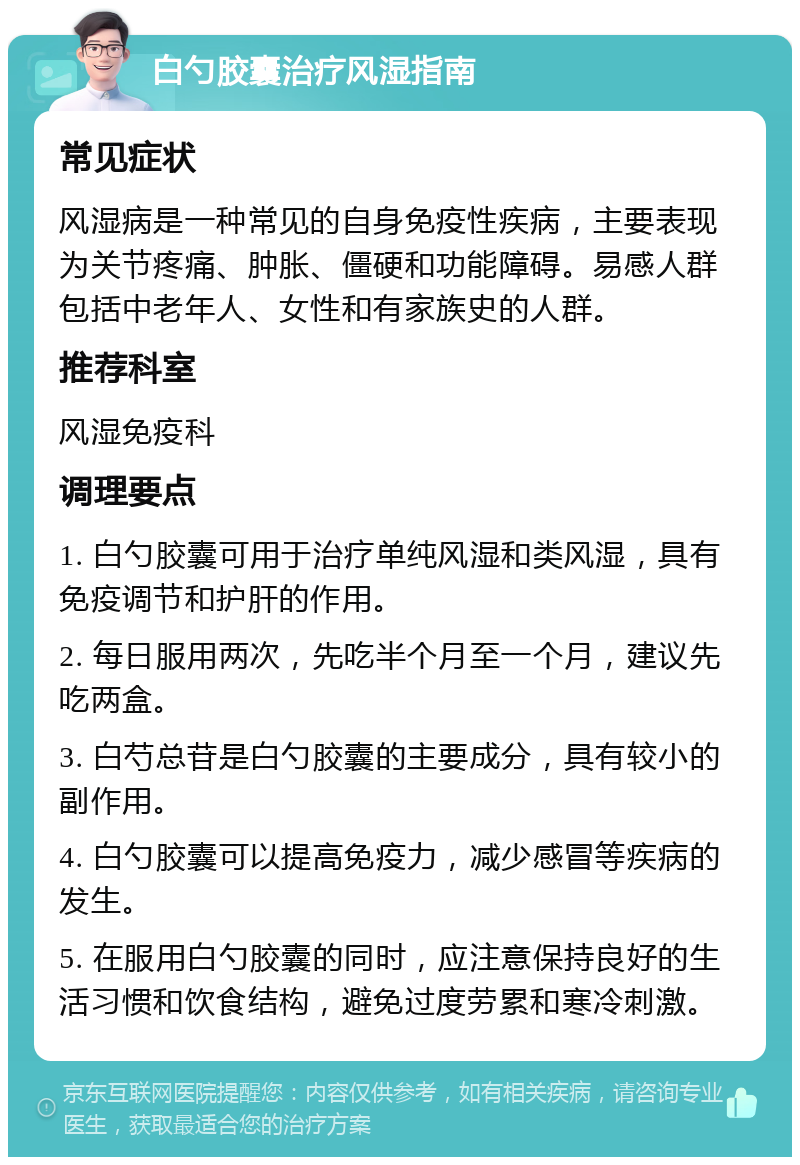 白勺胶囊治疗风湿指南 常见症状 风湿病是一种常见的自身免疫性疾病，主要表现为关节疼痛、肿胀、僵硬和功能障碍。易感人群包括中老年人、女性和有家族史的人群。 推荐科室 风湿免疫科 调理要点 1. 白勺胶囊可用于治疗单纯风湿和类风湿，具有免疫调节和护肝的作用。 2. 每日服用两次，先吃半个月至一个月，建议先吃两盒。 3. 白芍总苷是白勺胶囊的主要成分，具有较小的副作用。 4. 白勺胶囊可以提高免疫力，减少感冒等疾病的发生。 5. 在服用白勺胶囊的同时，应注意保持良好的生活习惯和饮食结构，避免过度劳累和寒冷刺激。