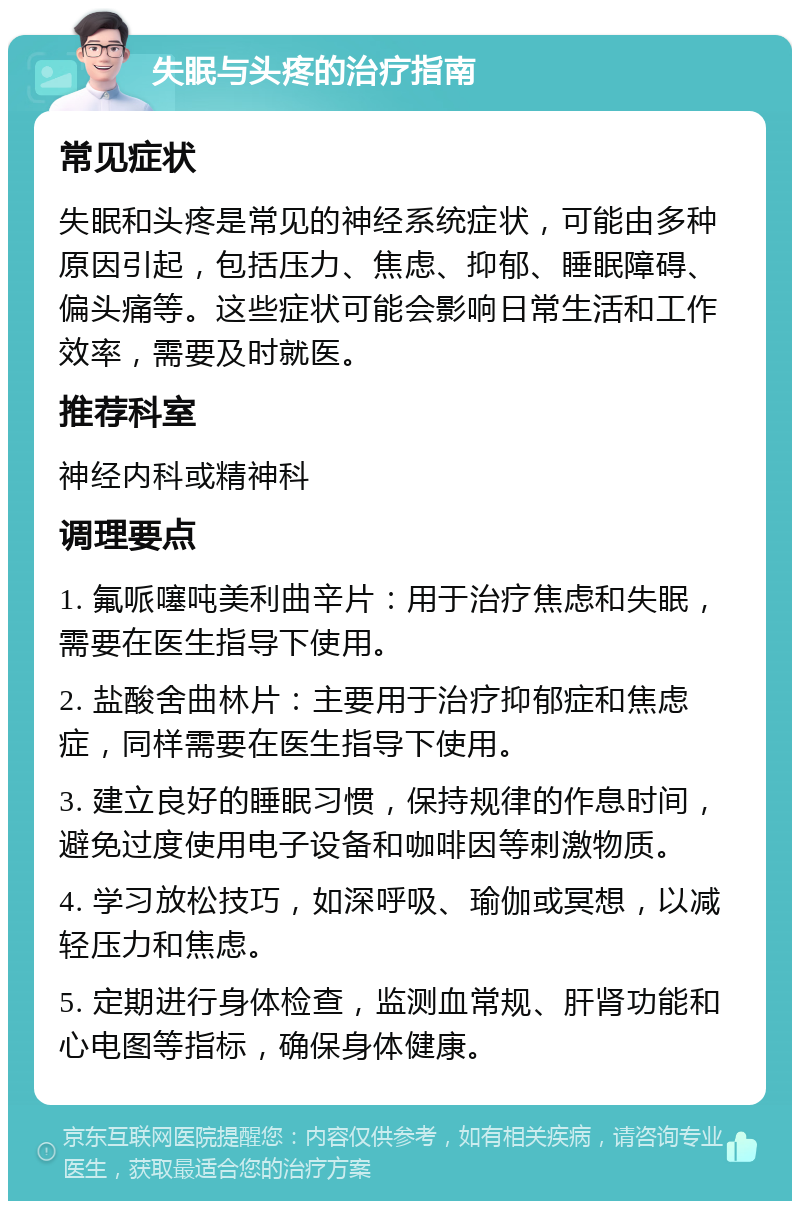 失眠与头疼的治疗指南 常见症状 失眠和头疼是常见的神经系统症状，可能由多种原因引起，包括压力、焦虑、抑郁、睡眠障碍、偏头痛等。这些症状可能会影响日常生活和工作效率，需要及时就医。 推荐科室 神经内科或精神科 调理要点 1. 氟哌噻吨美利曲辛片：用于治疗焦虑和失眠，需要在医生指导下使用。 2. 盐酸舍曲林片：主要用于治疗抑郁症和焦虑症，同样需要在医生指导下使用。 3. 建立良好的睡眠习惯，保持规律的作息时间，避免过度使用电子设备和咖啡因等刺激物质。 4. 学习放松技巧，如深呼吸、瑜伽或冥想，以减轻压力和焦虑。 5. 定期进行身体检查，监测血常规、肝肾功能和心电图等指标，确保身体健康。