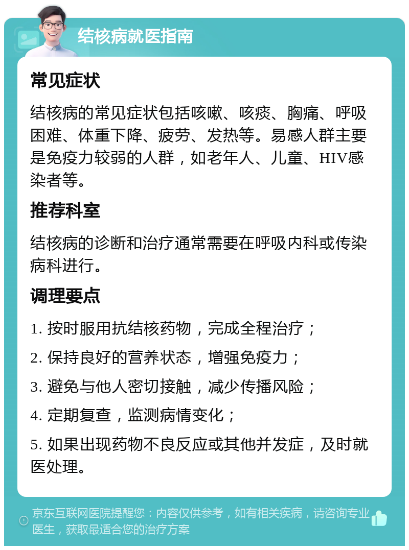 结核病就医指南 常见症状 结核病的常见症状包括咳嗽、咳痰、胸痛、呼吸困难、体重下降、疲劳、发热等。易感人群主要是免疫力较弱的人群，如老年人、儿童、HIV感染者等。 推荐科室 结核病的诊断和治疗通常需要在呼吸内科或传染病科进行。 调理要点 1. 按时服用抗结核药物，完成全程治疗； 2. 保持良好的营养状态，增强免疫力； 3. 避免与他人密切接触，减少传播风险； 4. 定期复查，监测病情变化； 5. 如果出现药物不良反应或其他并发症，及时就医处理。