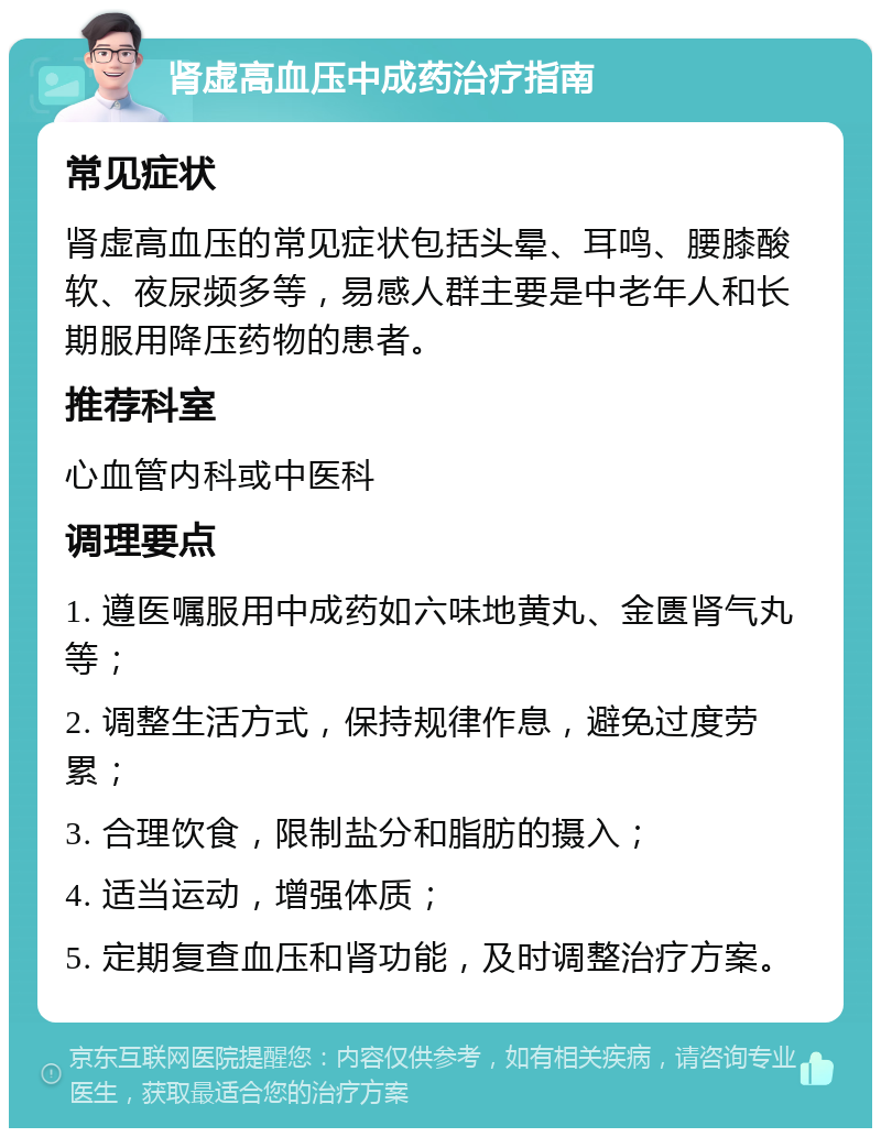 肾虚高血压中成药治疗指南 常见症状 肾虚高血压的常见症状包括头晕、耳鸣、腰膝酸软、夜尿频多等，易感人群主要是中老年人和长期服用降压药物的患者。 推荐科室 心血管内科或中医科 调理要点 1. 遵医嘱服用中成药如六味地黄丸、金匮肾气丸等； 2. 调整生活方式，保持规律作息，避免过度劳累； 3. 合理饮食，限制盐分和脂肪的摄入； 4. 适当运动，增强体质； 5. 定期复查血压和肾功能，及时调整治疗方案。