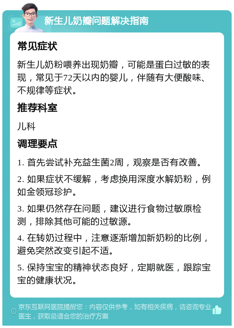 新生儿奶瓣问题解决指南 常见症状 新生儿奶粉喂养出现奶瓣，可能是蛋白过敏的表现，常见于72天以内的婴儿，伴随有大便酸味、不规律等症状。 推荐科室 儿科 调理要点 1. 首先尝试补充益生菌2周，观察是否有改善。 2. 如果症状不缓解，考虑换用深度水解奶粉，例如金领冠珍护。 3. 如果仍然存在问题，建议进行食物过敏原检测，排除其他可能的过敏源。 4. 在转奶过程中，注意逐渐增加新奶粉的比例，避免突然改变引起不适。 5. 保持宝宝的精神状态良好，定期就医，跟踪宝宝的健康状况。