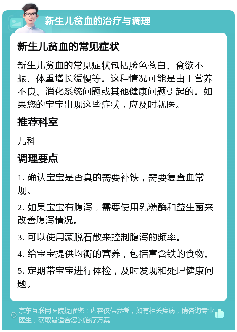 新生儿贫血的治疗与调理 新生儿贫血的常见症状 新生儿贫血的常见症状包括脸色苍白、食欲不振、体重增长缓慢等。这种情况可能是由于营养不良、消化系统问题或其他健康问题引起的。如果您的宝宝出现这些症状，应及时就医。 推荐科室 儿科 调理要点 1. 确认宝宝是否真的需要补铁，需要复查血常规。 2. 如果宝宝有腹泻，需要使用乳糖酶和益生菌来改善腹泻情况。 3. 可以使用蒙脱石散来控制腹泻的频率。 4. 给宝宝提供均衡的营养，包括富含铁的食物。 5. 定期带宝宝进行体检，及时发现和处理健康问题。