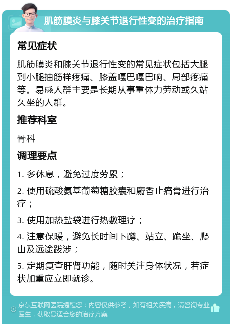 肌筋膜炎与膝关节退行性变的治疗指南 常见症状 肌筋膜炎和膝关节退行性变的常见症状包括大腿到小腿抽筋样疼痛、膝盖嘎巴嘎巴响、局部疼痛等。易感人群主要是长期从事重体力劳动或久站久坐的人群。 推荐科室 骨科 调理要点 1. 多休息，避免过度劳累； 2. 使用硫酸氨基葡萄糖胶囊和麝香止痛膏进行治疗； 3. 使用加热盐袋进行热敷理疗； 4. 注意保暖，避免长时间下蹲、站立、跪坐、爬山及远途跋涉； 5. 定期复查肝肾功能，随时关注身体状况，若症状加重应立即就诊。