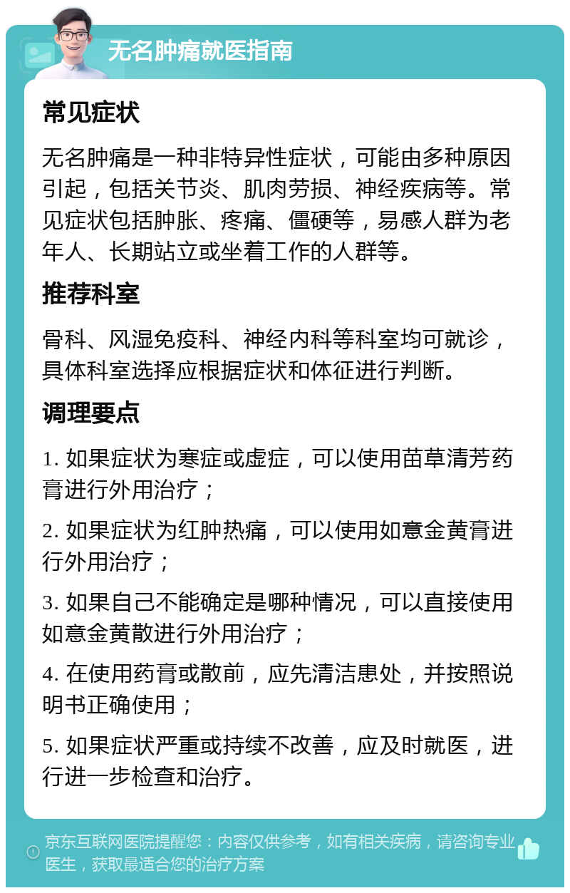 无名肿痛就医指南 常见症状 无名肿痛是一种非特异性症状，可能由多种原因引起，包括关节炎、肌肉劳损、神经疾病等。常见症状包括肿胀、疼痛、僵硬等，易感人群为老年人、长期站立或坐着工作的人群等。 推荐科室 骨科、风湿免疫科、神经内科等科室均可就诊，具体科室选择应根据症状和体征进行判断。 调理要点 1. 如果症状为寒症或虚症，可以使用苗草清芳药膏进行外用治疗； 2. 如果症状为红肿热痛，可以使用如意金黄膏进行外用治疗； 3. 如果自己不能确定是哪种情况，可以直接使用如意金黄散进行外用治疗； 4. 在使用药膏或散前，应先清洁患处，并按照说明书正确使用； 5. 如果症状严重或持续不改善，应及时就医，进行进一步检查和治疗。