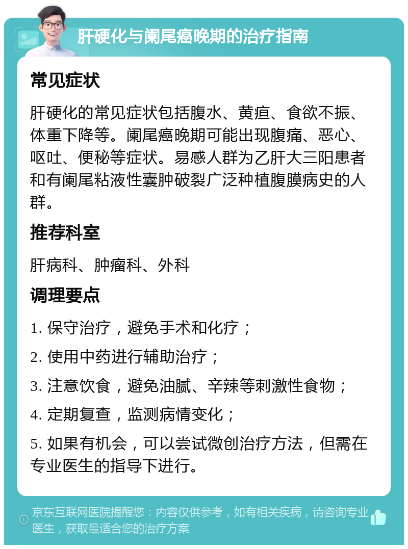 肝硬化与阑尾癌晚期的治疗指南 常见症状 肝硬化的常见症状包括腹水、黄疸、食欲不振、体重下降等。阑尾癌晚期可能出现腹痛、恶心、呕吐、便秘等症状。易感人群为乙肝大三阳患者和有阑尾粘液性囊肿破裂广泛种植腹膜病史的人群。 推荐科室 肝病科、肿瘤科、外科 调理要点 1. 保守治疗，避免手术和化疗； 2. 使用中药进行辅助治疗； 3. 注意饮食，避免油腻、辛辣等刺激性食物； 4. 定期复查，监测病情变化； 5. 如果有机会，可以尝试微创治疗方法，但需在专业医生的指导下进行。