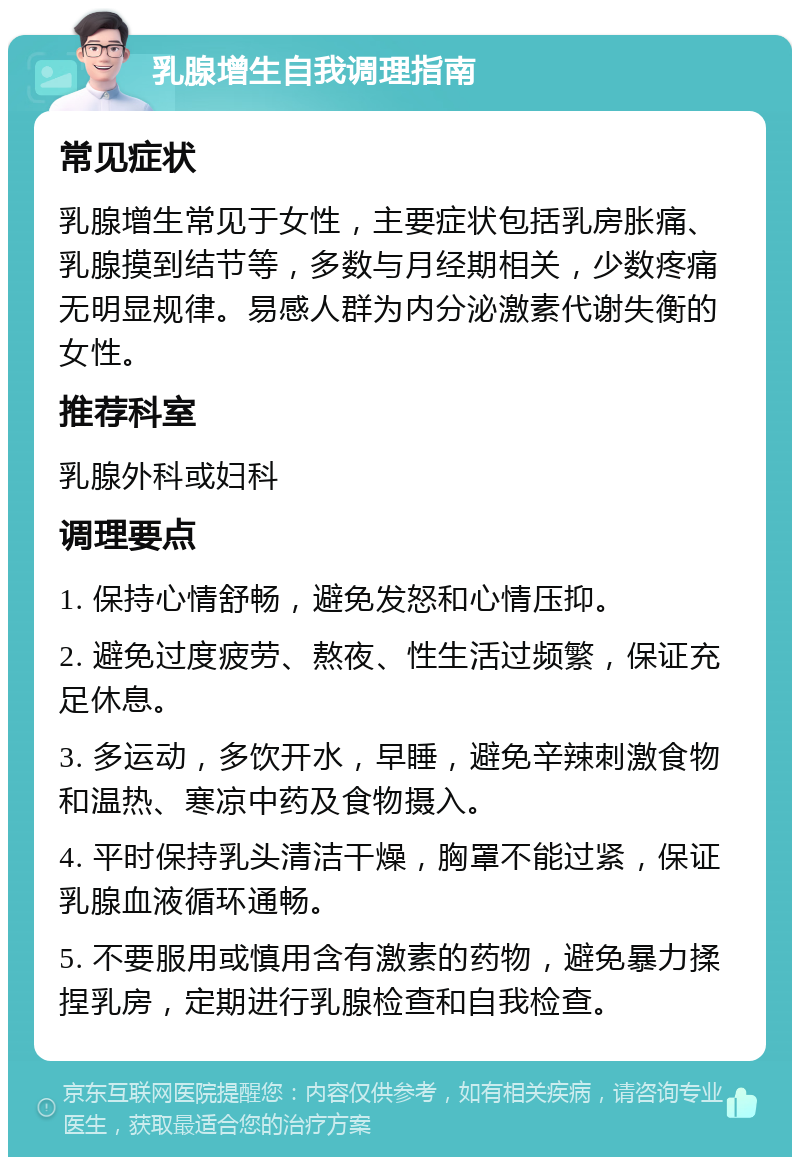 乳腺增生自我调理指南 常见症状 乳腺增生常见于女性，主要症状包括乳房胀痛、乳腺摸到结节等，多数与月经期相关，少数疼痛无明显规律。易感人群为内分泌激素代谢失衡的女性。 推荐科室 乳腺外科或妇科 调理要点 1. 保持心情舒畅，避免发怒和心情压抑。 2. 避免过度疲劳、熬夜、性生活过频繁，保证充足休息。 3. 多运动，多饮开水，早睡，避免辛辣刺激食物和温热、寒凉中药及食物摄入。 4. 平时保持乳头清洁干燥，胸罩不能过紧，保证乳腺血液循环通畅。 5. 不要服用或慎用含有激素的药物，避免暴力揉捏乳房，定期进行乳腺检查和自我检查。