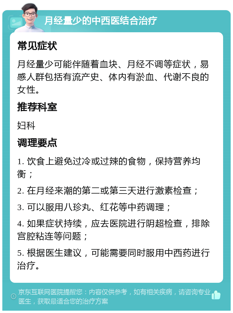 月经量少的中西医结合治疗 常见症状 月经量少可能伴随着血块、月经不调等症状，易感人群包括有流产史、体内有淤血、代谢不良的女性。 推荐科室 妇科 调理要点 1. 饮食上避免过冷或过辣的食物，保持营养均衡； 2. 在月经来潮的第二或第三天进行激素检查； 3. 可以服用八珍丸、红花等中药调理； 4. 如果症状持续，应去医院进行阴超检查，排除宫腔粘连等问题； 5. 根据医生建议，可能需要同时服用中西药进行治疗。