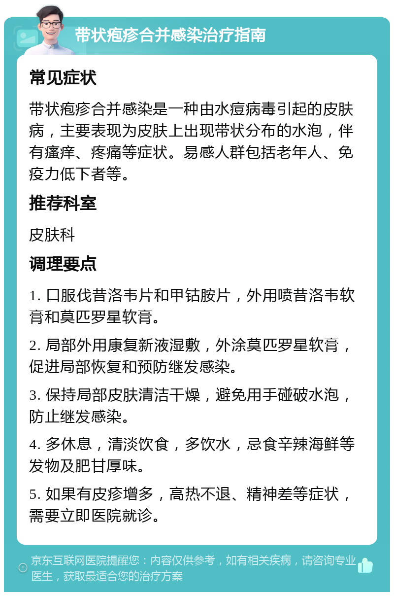 带状疱疹合并感染治疗指南 常见症状 带状疱疹合并感染是一种由水痘病毒引起的皮肤病，主要表现为皮肤上出现带状分布的水泡，伴有瘙痒、疼痛等症状。易感人群包括老年人、免疫力低下者等。 推荐科室 皮肤科 调理要点 1. 口服伐昔洛韦片和甲钴胺片，外用喷昔洛韦软膏和莫匹罗星软膏。 2. 局部外用康复新液湿敷，外涂莫匹罗星软膏，促进局部恢复和预防继发感染。 3. 保持局部皮肤清洁干燥，避免用手碰破水泡，防止继发感染。 4. 多休息，清淡饮食，多饮水，忌食辛辣海鲜等发物及肥甘厚味。 5. 如果有皮疹增多，高热不退、精神差等症状，需要立即医院就诊。