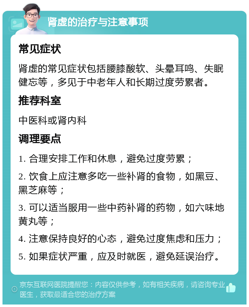 肾虚的治疗与注意事项 常见症状 肾虚的常见症状包括腰膝酸软、头晕耳鸣、失眠健忘等，多见于中老年人和长期过度劳累者。 推荐科室 中医科或肾内科 调理要点 1. 合理安排工作和休息，避免过度劳累； 2. 饮食上应注意多吃一些补肾的食物，如黑豆、黑芝麻等； 3. 可以适当服用一些中药补肾的药物，如六味地黄丸等； 4. 注意保持良好的心态，避免过度焦虑和压力； 5. 如果症状严重，应及时就医，避免延误治疗。