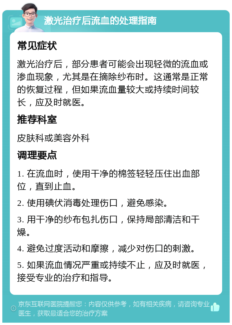 激光治疗后流血的处理指南 常见症状 激光治疗后，部分患者可能会出现轻微的流血或渗血现象，尤其是在摘除纱布时。这通常是正常的恢复过程，但如果流血量较大或持续时间较长，应及时就医。 推荐科室 皮肤科或美容外科 调理要点 1. 在流血时，使用干净的棉签轻轻压住出血部位，直到止血。 2. 使用碘伏消毒处理伤口，避免感染。 3. 用干净的纱布包扎伤口，保持局部清洁和干燥。 4. 避免过度活动和摩擦，减少对伤口的刺激。 5. 如果流血情况严重或持续不止，应及时就医，接受专业的治疗和指导。