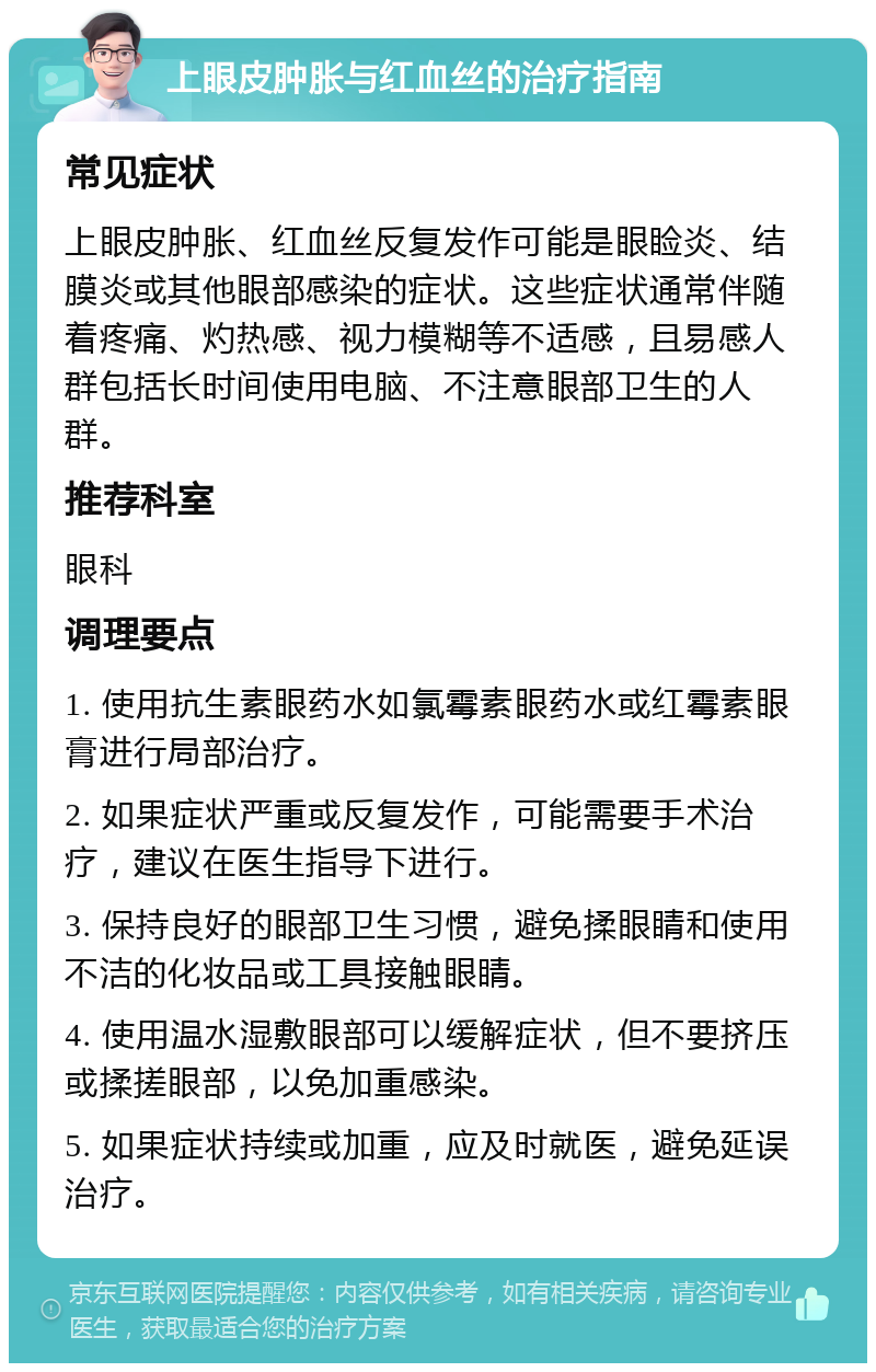 上眼皮肿胀与红血丝的治疗指南 常见症状 上眼皮肿胀、红血丝反复发作可能是眼睑炎、结膜炎或其他眼部感染的症状。这些症状通常伴随着疼痛、灼热感、视力模糊等不适感，且易感人群包括长时间使用电脑、不注意眼部卫生的人群。 推荐科室 眼科 调理要点 1. 使用抗生素眼药水如氯霉素眼药水或红霉素眼膏进行局部治疗。 2. 如果症状严重或反复发作，可能需要手术治疗，建议在医生指导下进行。 3. 保持良好的眼部卫生习惯，避免揉眼睛和使用不洁的化妆品或工具接触眼睛。 4. 使用温水湿敷眼部可以缓解症状，但不要挤压或揉搓眼部，以免加重感染。 5. 如果症状持续或加重，应及时就医，避免延误治疗。