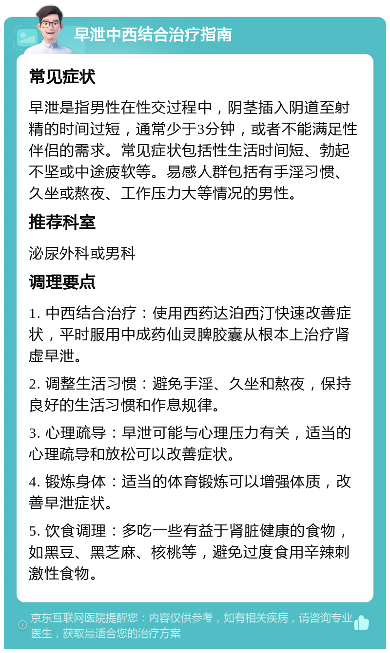 早泄中西结合治疗指南 常见症状 早泄是指男性在性交过程中，阴茎插入阴道至射精的时间过短，通常少于3分钟，或者不能满足性伴侣的需求。常见症状包括性生活时间短、勃起不坚或中途疲软等。易感人群包括有手淫习惯、久坐或熬夜、工作压力大等情况的男性。 推荐科室 泌尿外科或男科 调理要点 1. 中西结合治疗：使用西药达泊西汀快速改善症状，平时服用中成药仙灵脾胶囊从根本上治疗肾虚早泄。 2. 调整生活习惯：避免手淫、久坐和熬夜，保持良好的生活习惯和作息规律。 3. 心理疏导：早泄可能与心理压力有关，适当的心理疏导和放松可以改善症状。 4. 锻炼身体：适当的体育锻炼可以增强体质，改善早泄症状。 5. 饮食调理：多吃一些有益于肾脏健康的食物，如黑豆、黑芝麻、核桃等，避免过度食用辛辣刺激性食物。