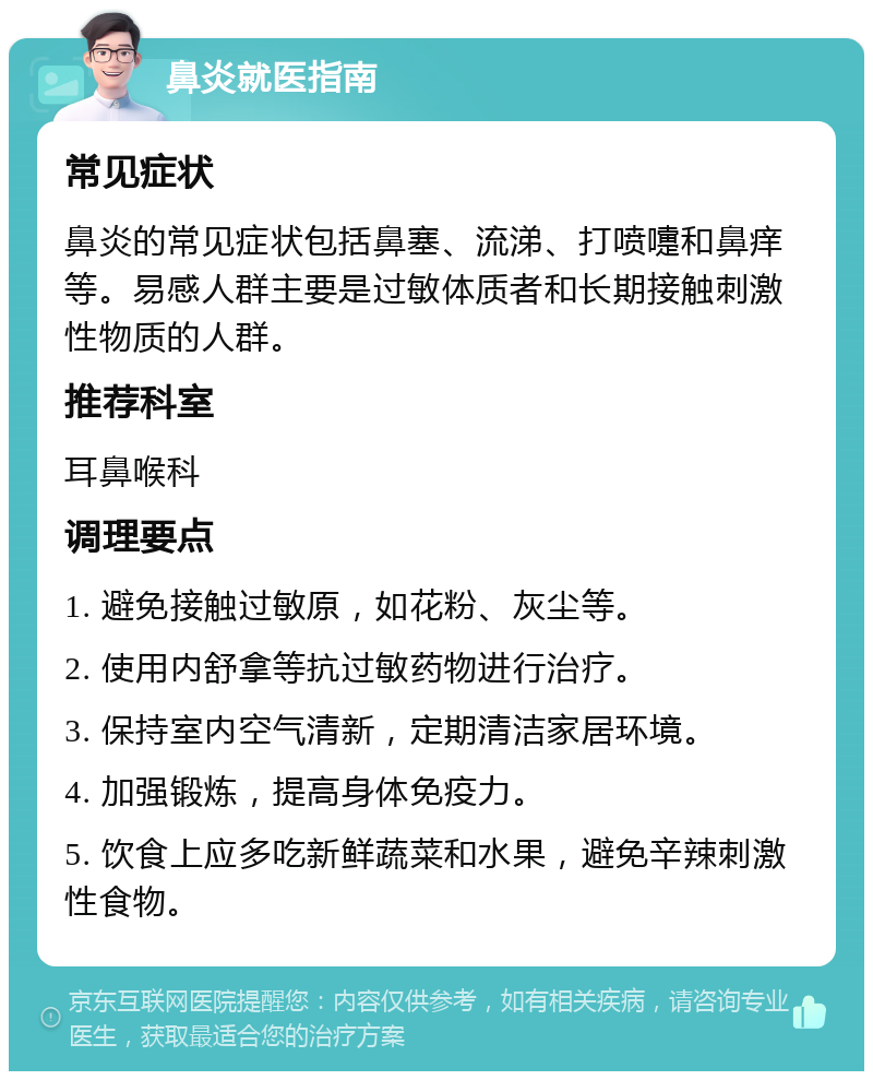 鼻炎就医指南 常见症状 鼻炎的常见症状包括鼻塞、流涕、打喷嚏和鼻痒等。易感人群主要是过敏体质者和长期接触刺激性物质的人群。 推荐科室 耳鼻喉科 调理要点 1. 避免接触过敏原，如花粉、灰尘等。 2. 使用内舒拿等抗过敏药物进行治疗。 3. 保持室内空气清新，定期清洁家居环境。 4. 加强锻炼，提高身体免疫力。 5. 饮食上应多吃新鲜蔬菜和水果，避免辛辣刺激性食物。