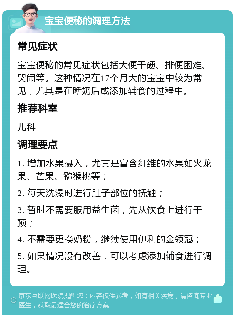 宝宝便秘的调理方法 常见症状 宝宝便秘的常见症状包括大便干硬、排便困难、哭闹等。这种情况在17个月大的宝宝中较为常见，尤其是在断奶后或添加辅食的过程中。 推荐科室 儿科 调理要点 1. 增加水果摄入，尤其是富含纤维的水果如火龙果、芒果、猕猴桃等； 2. 每天洗澡时进行肚子部位的抚触； 3. 暂时不需要服用益生菌，先从饮食上进行干预； 4. 不需要更换奶粉，继续使用伊利的金领冠； 5. 如果情况没有改善，可以考虑添加辅食进行调理。