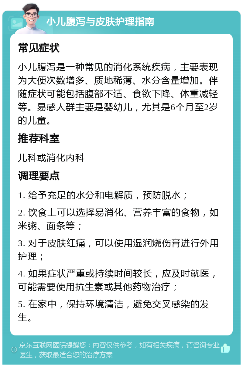 小儿腹泻与皮肤护理指南 常见症状 小儿腹泻是一种常见的消化系统疾病，主要表现为大便次数增多、质地稀薄、水分含量增加。伴随症状可能包括腹部不适、食欲下降、体重减轻等。易感人群主要是婴幼儿，尤其是6个月至2岁的儿童。 推荐科室 儿科或消化内科 调理要点 1. 给予充足的水分和电解质，预防脱水； 2. 饮食上可以选择易消化、营养丰富的食物，如米粥、面条等； 3. 对于皮肤红痛，可以使用湿润烧伤膏进行外用护理； 4. 如果症状严重或持续时间较长，应及时就医，可能需要使用抗生素或其他药物治疗； 5. 在家中，保持环境清洁，避免交叉感染的发生。