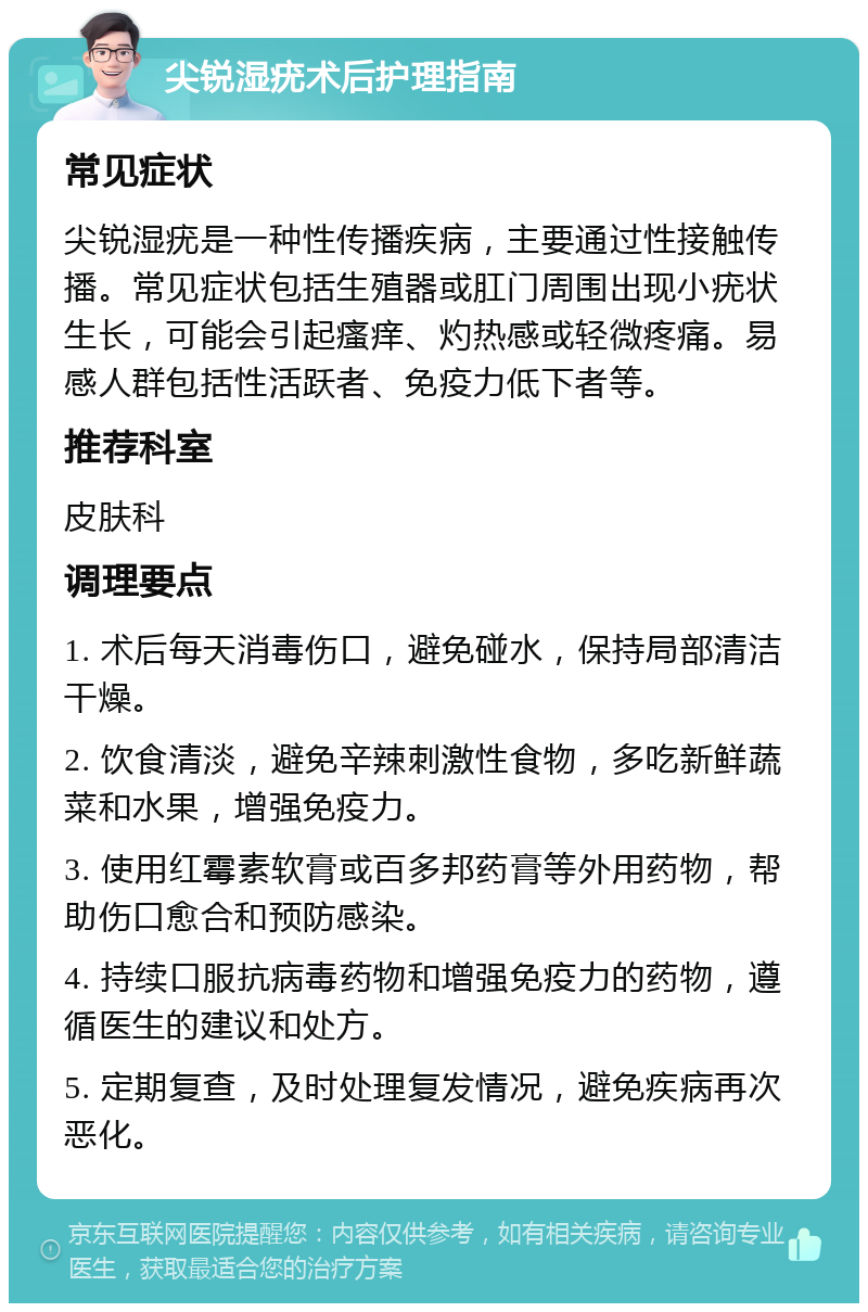 尖锐湿疣术后护理指南 常见症状 尖锐湿疣是一种性传播疾病，主要通过性接触传播。常见症状包括生殖器或肛门周围出现小疣状生长，可能会引起瘙痒、灼热感或轻微疼痛。易感人群包括性活跃者、免疫力低下者等。 推荐科室 皮肤科 调理要点 1. 术后每天消毒伤口，避免碰水，保持局部清洁干燥。 2. 饮食清淡，避免辛辣刺激性食物，多吃新鲜蔬菜和水果，增强免疫力。 3. 使用红霉素软膏或百多邦药膏等外用药物，帮助伤口愈合和预防感染。 4. 持续口服抗病毒药物和增强免疫力的药物，遵循医生的建议和处方。 5. 定期复查，及时处理复发情况，避免疾病再次恶化。