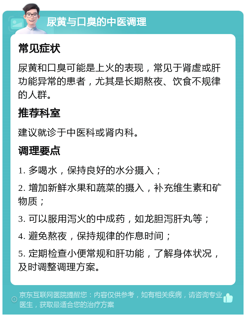 尿黄与口臭的中医调理 常见症状 尿黄和口臭可能是上火的表现，常见于肾虚或肝功能异常的患者，尤其是长期熬夜、饮食不规律的人群。 推荐科室 建议就诊于中医科或肾内科。 调理要点 1. 多喝水，保持良好的水分摄入； 2. 增加新鲜水果和蔬菜的摄入，补充维生素和矿物质； 3. 可以服用泻火的中成药，如龙胆泻肝丸等； 4. 避免熬夜，保持规律的作息时间； 5. 定期检查小便常规和肝功能，了解身体状况，及时调整调理方案。