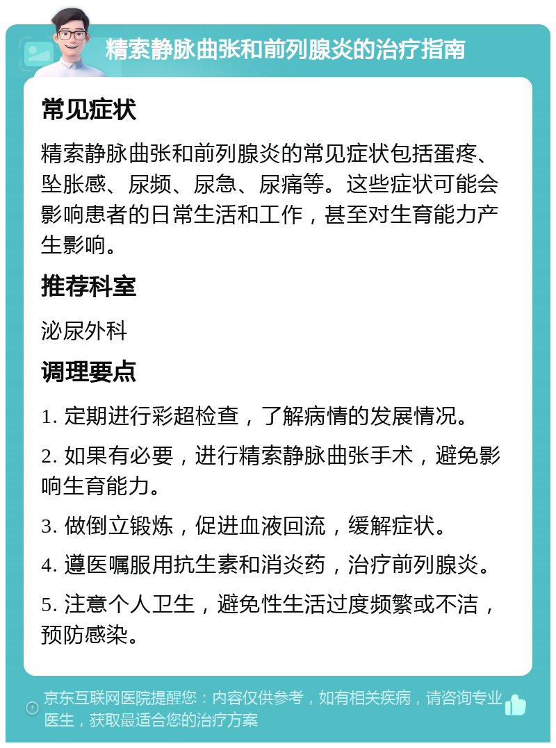 精索静脉曲张和前列腺炎的治疗指南 常见症状 精索静脉曲张和前列腺炎的常见症状包括蛋疼、坠胀感、尿频、尿急、尿痛等。这些症状可能会影响患者的日常生活和工作，甚至对生育能力产生影响。 推荐科室 泌尿外科 调理要点 1. 定期进行彩超检查，了解病情的发展情况。 2. 如果有必要，进行精索静脉曲张手术，避免影响生育能力。 3. 做倒立锻炼，促进血液回流，缓解症状。 4. 遵医嘱服用抗生素和消炎药，治疗前列腺炎。 5. 注意个人卫生，避免性生活过度频繁或不洁，预防感染。