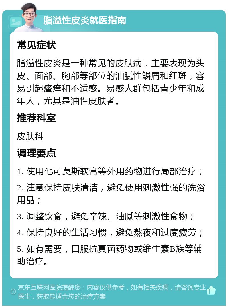 脂溢性皮炎就医指南 常见症状 脂溢性皮炎是一种常见的皮肤病，主要表现为头皮、面部、胸部等部位的油腻性鳞屑和红斑，容易引起瘙痒和不适感。易感人群包括青少年和成年人，尤其是油性皮肤者。 推荐科室 皮肤科 调理要点 1. 使用他可莫斯软膏等外用药物进行局部治疗； 2. 注意保持皮肤清洁，避免使用刺激性强的洗浴用品； 3. 调整饮食，避免辛辣、油腻等刺激性食物； 4. 保持良好的生活习惯，避免熬夜和过度疲劳； 5. 如有需要，口服抗真菌药物或维生素B族等辅助治疗。