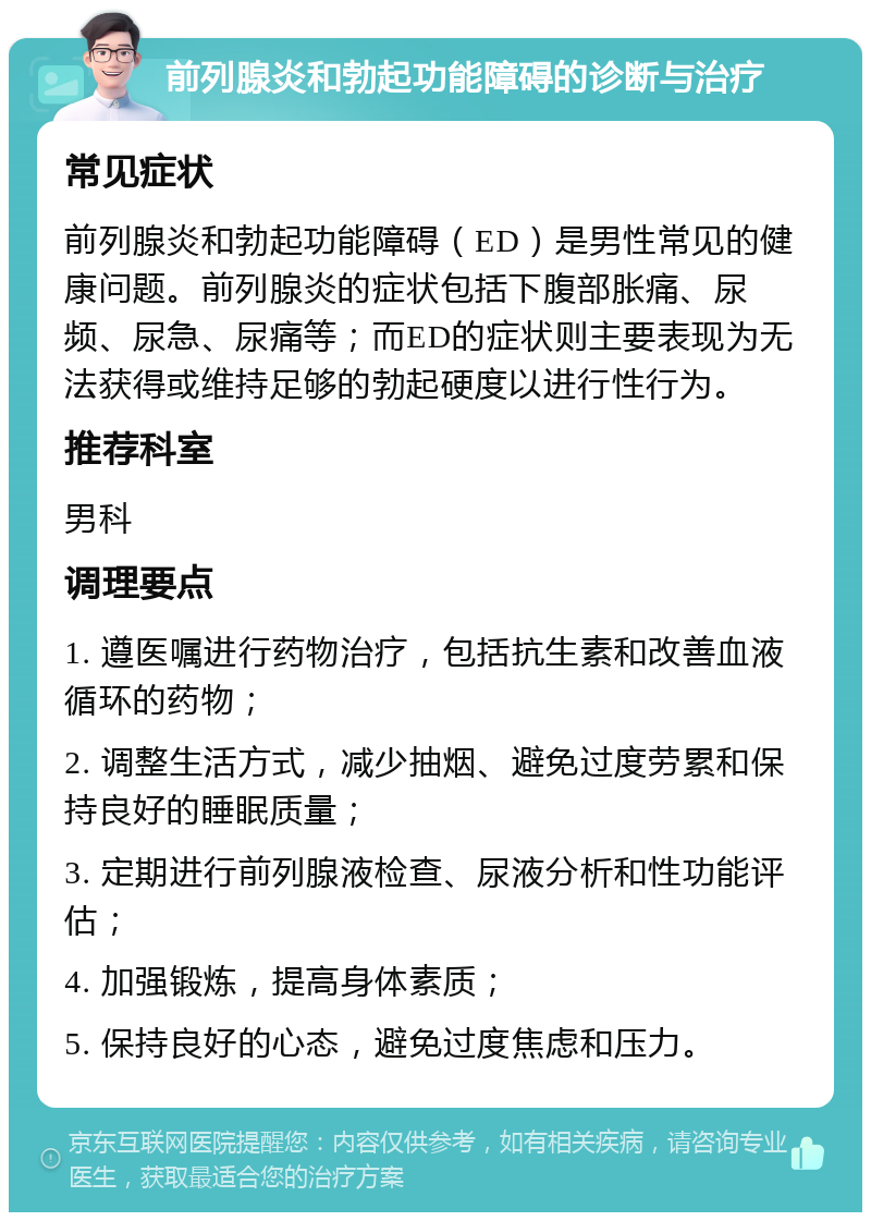 前列腺炎和勃起功能障碍的诊断与治疗 常见症状 前列腺炎和勃起功能障碍（ED）是男性常见的健康问题。前列腺炎的症状包括下腹部胀痛、尿频、尿急、尿痛等；而ED的症状则主要表现为无法获得或维持足够的勃起硬度以进行性行为。 推荐科室 男科 调理要点 1. 遵医嘱进行药物治疗，包括抗生素和改善血液循环的药物； 2. 调整生活方式，减少抽烟、避免过度劳累和保持良好的睡眠质量； 3. 定期进行前列腺液检查、尿液分析和性功能评估； 4. 加强锻炼，提高身体素质； 5. 保持良好的心态，避免过度焦虑和压力。