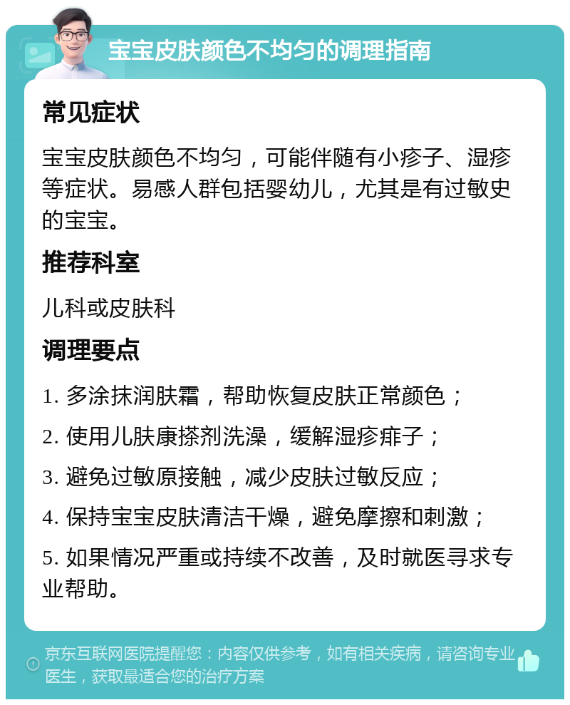 宝宝皮肤颜色不均匀的调理指南 常见症状 宝宝皮肤颜色不均匀，可能伴随有小疹子、湿疹等症状。易感人群包括婴幼儿，尤其是有过敏史的宝宝。 推荐科室 儿科或皮肤科 调理要点 1. 多涂抹润肤霜，帮助恢复皮肤正常颜色； 2. 使用儿肤康搽剂洗澡，缓解湿疹痱子； 3. 避免过敏原接触，减少皮肤过敏反应； 4. 保持宝宝皮肤清洁干燥，避免摩擦和刺激； 5. 如果情况严重或持续不改善，及时就医寻求专业帮助。