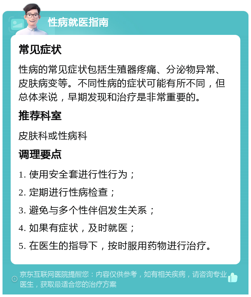 性病就医指南 常见症状 性病的常见症状包括生殖器疼痛、分泌物异常、皮肤病变等。不同性病的症状可能有所不同，但总体来说，早期发现和治疗是非常重要的。 推荐科室 皮肤科或性病科 调理要点 1. 使用安全套进行性行为； 2. 定期进行性病检查； 3. 避免与多个性伴侣发生关系； 4. 如果有症状，及时就医； 5. 在医生的指导下，按时服用药物进行治疗。