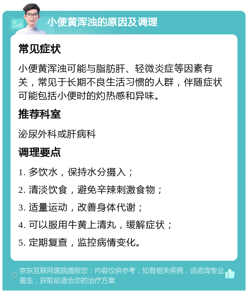 小便黄浑浊的原因及调理 常见症状 小便黄浑浊可能与脂肪肝、轻微炎症等因素有关，常见于长期不良生活习惯的人群，伴随症状可能包括小便时的灼热感和异味。 推荐科室 泌尿外科或肝病科 调理要点 1. 多饮水，保持水分摄入； 2. 清淡饮食，避免辛辣刺激食物； 3. 适量运动，改善身体代谢； 4. 可以服用牛黄上清丸，缓解症状； 5. 定期复查，监控病情变化。